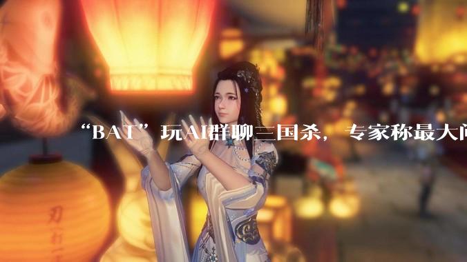 “BAT”玩AI群聊三国杀，专家称最大问题是“参与者目标不明确”_文心_社交_功能